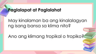 Paglalapat at Paglalahat
May kinalaman ba ang kinalalagyan
ng isang bansa sa klima nito?
Ano ang klimang tropikal o tropiko?
 