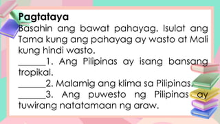 Pagtataya
Basahin ang bawat pahayag. Isulat ang
Tama kung ang pahayag ay wasto at Mali
kung hindi wasto.
______1. Ang Pilipinas ay isang bansang
tropikal.
______2. Malamig ang klima sa Pilipinas.
______3. Ang puwesto ng Pilipinas ay
tuwirang natatamaan ng araw.
 