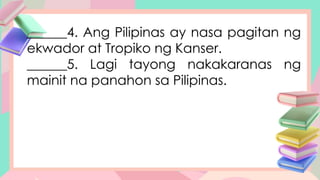 ______4. Ang Pilipinas ay nasa pagitan ng
ekwador at Tropiko ng Kanser.
______5. Lagi tayong nakakaranas ng
mainit na panahon sa Pilipinas.
 