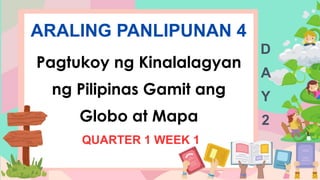 ARALING PANLIPUNAN 4
Pagtukoy ng Kinalalagyan
ng Pilipinas Gamit ang
Globo at Mapa
QUARTER 1 WEEK 1
D
A
Y
2
 