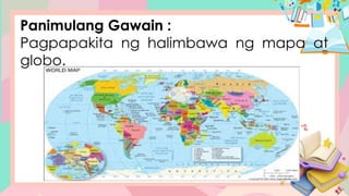 Panimulang Gawain :
Pagpapakita ng halimbawa ng mapa at
globo.
 
