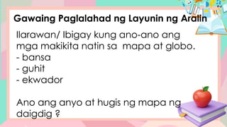 Gawaing Paglalahad ng Layunin ng Aralin
Ilarawan/ Ibigay kung ano-ano ang
mga makikita natin sa mapa at globo.
- bansa
- guhit
- ekwador
Ano ang anyo at hugis ng mapa ng
daigdig ?
 