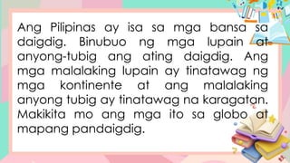Ang Pilipinas ay isa sa mga bansa sa
daigdig. Binubuo ng mga lupain at
anyong-tubig ang ating daigdig. Ang
mga malalaking lupain ay tinatawag ng
mga kontinente at ang malalaking
anyong tubig ay tinatawag na karagatan.
Makikita mo ang mga ito sa globo at
mapang pandaigdig.
 