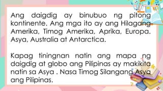 Ang daigdig ay binubuo ng pitong
kontinente. Ang mga ito ay ang Hilagang
Amerika, Timog Amerika, Aprika, Europa.
Asya, Australia at Antarctica.
Kapag tiningnan natin ang mapa ng
daigdig at globo ang Pilipinas ay makikita
natin sa Asya . Nasa Timog Silangang Asya
ang Pilipinas.
 