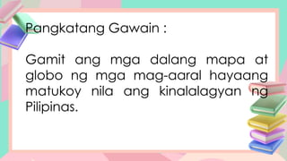 Pangkatang Gawain :
Gamit ang mga dalang mapa at
globo ng mga mag-aaral hayaang
matukoy nila ang kinalalagyan ng
Pilipinas.
 
