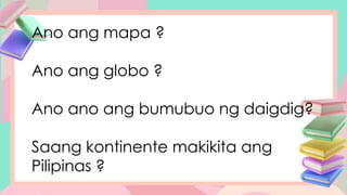 Ano ang mapa ?
Ano ang globo ?
Ano ano ang bumubuo ng daigdig?
Saang kontinente makikita ang
Pilipinas ?
 