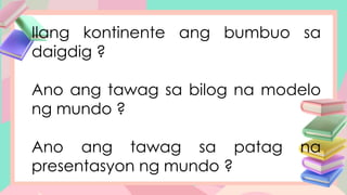 Ilang kontinente ang bumbuo sa
daigdig ?
Ano ang tawag sa bilog na modelo
ng mundo ?
Ano ang tawag sa patag na
presentasyon ng mundo ?
 