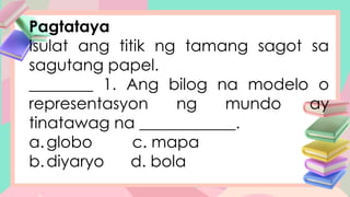 Pagtataya
Isulat ang titik ng tamang sagot sa
sagutang papel.
________ 1. Ang bilog na modelo o
representasyon ng mundo ay
tinatawag na ____________.
a.globo c. mapa
b.diyaryo d. bola
 
