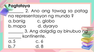 Pagtataya
_______ 2. Ano ang tawag sa patag
na representasyon ng mundo ?
a.banig c. globo
b.mapa d. dyaryo
_______ 3. Ang daigdig ay binubuo ng
______ kontinente.
a.5 c. 6
b.7 d. 8
 