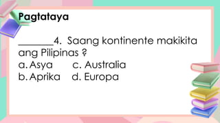Pagtataya
_______4. Saang kontinente makikita
ang Pilipinas ?
a.Asya c. Australia
b.Aprika d. Europa
 