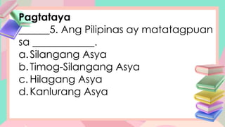 Pagtataya
______5. Ang Pilipinas ay matatagpuan
sa ____________.
a.Silangang Asya
b.Timog-Silangang Asya
c. Hilagang Asya
d.Kanlurang Asya
 