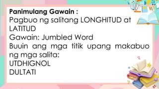 Panimulang Gawain :
Pagbuo ng salitang LONGHITUD at
LATITUD
Gawain: Jumbled Word
Buuin ang mga titik upang makabuo
ng mga salita:
UTDHIGNOL
DULTATI
 