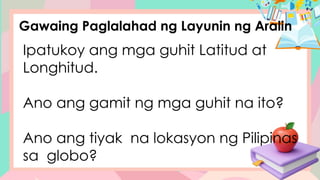 Gawaing Paglalahad ng Layunin ng Aralin
Ipatukoy ang mga guhit Latitud at
Longhitud.
Ano ang gamit ng mga guhit na ito?
Ano ang tiyak na lokasyon ng Pilipinas
sa globo?
 