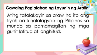 Gawaing Paglalahad ng Layunin ng Aralin
Ating tatalakayin sa araw na ito ang
tiyak na kinalalagyan ng Pilipinas sa
mundo sa pamamagitan ng mga
guhit latitud at longhitud.
 