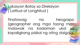 Lokasyon Batay sa Direksiyon
( Latitud at Longhitud )
Tinatawag na heograpo
(geographer ang mga taong may
malawak na kaalaman ukol sa
kapaligirang pisikal ng ating daigdig.
 