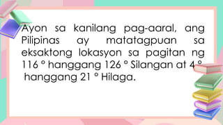 Ayon sa kanilang pag-aaral, ang
Pilipinas ay matatagpuan sa
eksaktong lokasyon sa pagitan ng
116 ° hanggang 126 ° Silangan at 4 °
hanggang 21 ° Hilaga.
 