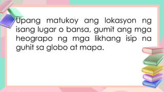 Upang matukoy ang lokasyon ng
isang lugar o bansa, gumit ang mga
heograpo ng mga likhang isip na
guhit sa globo at mapa.
 