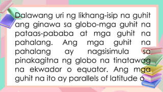 Dalawang uri ng likhang-isip na guhit
ang ginawa sa globo-mga guhit na
pataas-pababa at mga guhit na
pahalang. Ang mga guhit na
pahalang ay nagsisimula sa
pinakagitna ng globo na tinatawag
na ekwador o equator. Ang mga
guhit na ito ay parallels of latitude o
 