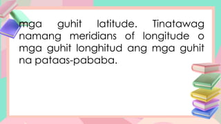 mga guhit latitude. Tinatawag
namang meridians of longitude o
mga guhit longhitud ang mga guhit
na pataas-pababa.
 