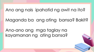 Ano ang nais ipahatid ng awit na ito?
Maganda ba ang ating bansa? Bakit?
Ano-ano ang mga taglay na
kayamanan ng ating bansa?
 
