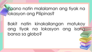 Paano natin malalaman ang tiyak na
lokasyon ang Pilipinas?
Bakit natin kinakailangan matukoy
ang tiyak na lokasyon ang isang
bansa sa globo?
 