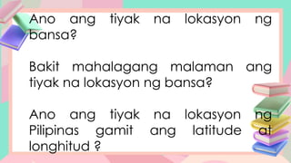 Ano ang tiyak na lokasyon ng
bansa?
Bakit mahalagang malaman ang
tiyak na lokasyon ng bansa?
Ano ang tiyak na lokasyon ng
Pilipinas gamit ang latitude at
longhitud ?
 