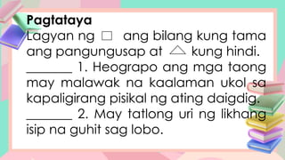 Pagtataya
Lagyan ng ang bilang kung tama
ang pangungusap at kung hindi.
_______ 1. Heograpo ang mga taong
may malawak na kaalaman ukol sa
kapaligirang pisikal ng ating daigdig.
_______ 2. May tatlong uri ng likhang
isip na guhit sag lobo.
 