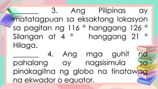 _______ 3. Ang Pilipinas ay
matatagpuan sa eksaktong lokasyon
sa pagitan ng 116 ° hanggang 126 °
Silangan at 4 ° hanggang 21 °
Hilaga.
_______ 4. Ang mga guhit na
pahalang ay nagsisimula sa
pinakagitna ng globo na tinatawag
na ekwador o equator.
 