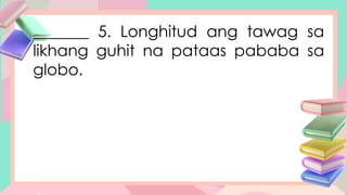 _______ 5. Longhitud ang tawag sa
likhang guhit na pataas pababa sa
globo.
 
