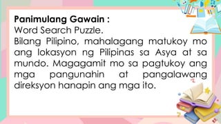 Panimulang Gawain :
Word Search Puzzle.
Bilang Pilipino, mahalagang matukoy mo
ang lokasyon ng Pilipinas sa Asya at sa
mundo. Magagamit mo sa pagtukoy ang
mga pangunahin at pangalawang
direksyon hanapin ang mga ito.
 