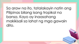 Sa araw na ito, tatalakayin natin ang
Pilipinas bilang isang tropikal na
bansa. Kayo ay inaasahang
makikisali sa lahat ng mga gawain
dito.
 