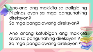 Ano-ano ang makikita sa paligid ng
Pilipinas ayon sa mga pangunahing
direksyon?
Sa mga pangalawang direksyon?
Ano anong katubigan ang makikita
ayon sa pangunahing direksiyon ?
Sa mga pangalawang direksiyon ?
 