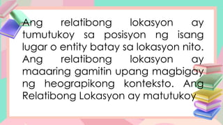 Ang relatibong lokasyon ay
tumutukoy sa posisyon ng isang
lugar o entity batay sa lokasyon nito.
Ang relatibong lokasyon ay
maaaring gamitin upang magbigay
ng heograpikong konteksto. Ang
Relatibong Lokasyon ay matutukoy
 