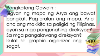 Pangkatang Gawain :
Bigyan ng mapa ng Asya ang bawat
pangkat. Pag-aralan ang mapa. Ano-
ano ang makikita sa paligid ng Pilipinas.
ayon sa mga pangunahing direksyon?
Sa mga pangalawang direksyon?
Isulat sa graphic organizer ang mga
sagot.
 