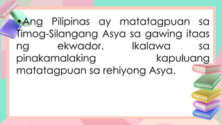 •Ang Pilipinas ay matatagpuan sa
Timog-Silangang Asya sa gawing itaas
ng ekwador. Ikalawa sa
pinakamalaking kapuluang
matatagpuan sa rehiyong Asya.
 