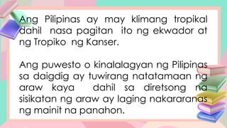 Ang Pilipinas ay may klimang tropikal
dahil nasa pagitan ito ng ekwador at
ng Tropiko ng Kanser.
Ang puwesto o kinalalagyan ng Pilipinas
sa daigdig ay tuwirang natatamaan ng
araw kaya dahil sa diretsong na
sisikatan ng araw ay laging nakararanas
ng mainit na panahon.
 