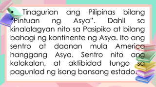 • Tinagurian ang Pilipinas bilang
“Pintuan ng Asya”. Dahil sa
kinalalagyan nito sa Pasipiko at bilang
bahagi ng kontinente ng Asya. Ito ang
sentro at daanan mula America
hanggang Asya. Sentro nito ang
kalakalan, at aktibidad tungo sa
pagunlad ng isang bansang estado.
 