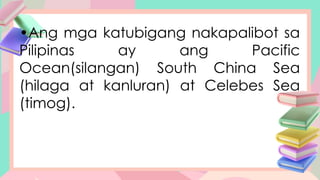 •Ang mga katubigang nakapalibot sa
Pilipinas ay ang Pacific
Ocean(silangan) South China Sea
(hilaga at kanluran) at Celebes Sea
(timog).
 