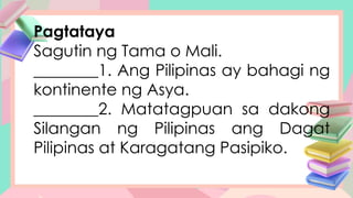 Pagtataya
Sagutin ng Tama o Mali.
________1. Ang Pilipinas ay bahagi ng
kontinente ng Asya.
________2. Matatagpuan sa dakong
Silangan ng Pilipinas ang Dagat
Pilipinas at Karagatang Pasipiko.
 