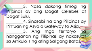 ________3. Nasa dakong timog ng
Pilipinas ay ang Dagat Celebes at
Dagat Sulu.
________4. Sinasabi na ang Pilipinas ay
Pintuan ng Asya o Gateway to Asia.
________5. Ang mga teritoryo na
hangganan ng Pilipinas ay nakasulat
sa Artikulo 1 ng ating Saligang Batas.
 