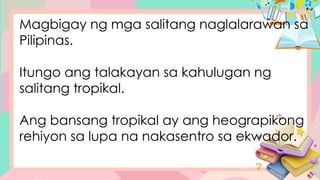 Magbigay ng mga salitang naglalarawan sa
Pilipinas.
Itungo ang talakayan sa kahulugan ng
salitang tropikal.
Ang bansang tropikal ay ang heograpikong
rehiyon sa lupa na nakasentro sa ekwador.
 