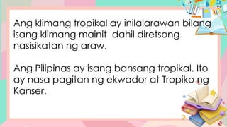 Ang klimang tropikal ay inilalarawan bilang
isang klimang mainit dahil diretsong
nasisikatan ng araw.
Ang Pilipinas ay isang bansang tropikal. Ito
ay nasa pagitan ng ekwador at Tropiko ng
Kanser.
 