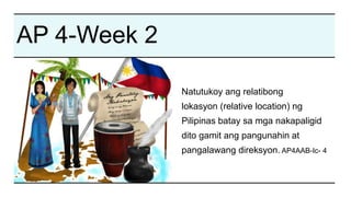 AP 4-Week 2
Natutukoy ang relatibong
lokasyon (relative location) ng
Pilipinas batay sa mga nakapaligid
dito gamit ang pangunahin at
pangalawang direksyon. AP4AAB-Ic- 4
 