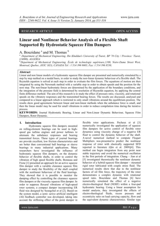 A. Bouzidane et al Int. Journal of Engineering Research and Applications
ISSN : 2248-9622, Vol. 4, Issue 1( Version 2), January 2014, pp.311-316

RESEARCH ARTICLE

www.ijera.com

OPEN ACCESS

Linear and Nonlinear Behavior Analysis of a Flexible Shaft
Supported By Hydrostatic Squeeze Film Dampers
A. Bouzidane a and M. Thomas b
a.

Department of Mechanical Engineering, Ibn Khaldun's University of Tiaret, BP 78 City / Province: Tiaret,
(14000), ALGERIA
b.
Department of Mechanical Engineering, École de technologie supérieure,1100, Notre-Dame Street West,
Montreal, Quebec, (H3C 1K3), CANADA Tel : 1 514 396 8603, Fax: 1 514 396 8530,

Abstract
Linear and non linear models of a hydrostatic squeeze film damper are presented and numerically simulated by a
step by step method on a modal basis, in order to study the non-linear dynamic behaviour of a flexible shaft. The
Reynolds equation is solved at each step in order to evaluate the film forces. The equations of motion are then
integrated by using the Newmark method with a variable step in order to obtain speeds and the position for the
next step. The non-linear hydrostatic forces are determined by the application of the boundary conditions, and
the integration of the pressure field is determined by resolution of Reynolds equation, by applying the central
finite difference method. The aim of this research is to study the effect of pressure ratio, viscosity, and rotational
speeds on the vibratory responses and the transmitted bearing forces. The results are discussed, analysed and
compared to a linear approach which is restricted to only small vibrations around the equilibrium position. The
results show good agreements between linear and non-linear methods when the unbalance force is small, and
then the linear model may be used for small vibrations in order to reduce compilation time during the iterative
process.
KEYWORDS: Journal Hydrostatic Bearing, Linear and Non-Linear Dynamic Behaviour, Squeeze Film
Dampers, Rotor Dynamic.

I.

Introduction

Hydrostatic squeeze film dampers mounted
on rolling-element bearings can be used in highspeed gas turbine engines and power turbines to
attenuate the unbalance responses and bearing
transmitted forces. These types of journal bearings
are provide excellent, low friction characteristics and
are better than conventional ball bearings or sleeve
bearings in many industrial applications. Many
researchers have investigated the influence of
hydrostatic squeeze film dampers, on the dynamic
behavior of flexible shafts, in order to control the
vibration of high speed flexible shafts. Bonneau and
Frene [1] presented an approach for an active squeeze
film damper with a variable clearance squeeze film
damper to study the flexibility of the shaft coupled
with the nonlineair behaviour of the fluid bearings.
They showed that it is possible to monitor the
damping effect by controlling the clearance squeeze
film dampers or the viscosity squeeze film damper. In
order to suppress flexural vibrations of high-speed
rotor systems, a compact damper incorporating ER
fluid was designed by Seungchul et al [2]. Based on
the system model, a semi- active artificial intelligent
(AI) feedback controller was developed, taking into
account the stiffening effect of the point damper in
www.ijera.com

flexible rotor applications. Pecheux et al [3]
numerically investigated the application of squeeze
film dampers for active control of flexible rotor
dynamics using viscosity change of a negative ER
fluid to control the dynamic behavior of the shaft.
A novel numerical method to compute Floquet
Multipliers was presented to predict the nonlinear
response of rotor with elastically supported SFD
reported in literature (Qin et al. 2009)[4]. This
method can begin integration from any point near
stable trajectory and avoid the numerical oscillation
in the first periods of integration. Chang – Jian et al
[5] investigated theoretically the nonlinear dynamic
behavior of a hybrid squeeze film damper – mounted
rigid rotor lubricated with couple stress fluid. The
numerical results show that due to the nonlinear
factors of oil film force, the trajectory of the rotor
demonstrates a complex dynamic with rotational
speed ratio. Bouzidane and Thomas [6] have
numerically simulated the effect of a negative
electro-rheological fluid (NERF) within a four-pad
hydrostatic bearing. Using a linear assumption for
modal analysis, they investigated the effects of
electro-rheological fluids, recess pressure and
eccentricity ratio on load carrying capacity, flow and
the equivalent dynamic characteristics. Similar type
311 | P a g e

 