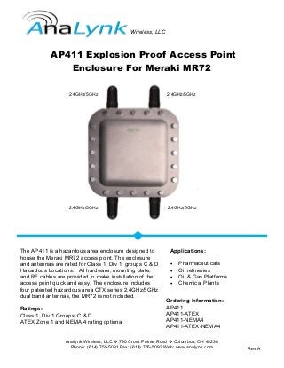 Analynk Wireless, LLC  790 Cross Pointe Road  Columbus, OH 43230
Phone: (614) 755-5091 Fax: (614) 755-5093 Web: www.analynk.com
AP411 Explosion Proof Access Point
Enclosure For Meraki MR72
The AP411 is a hazardous area enclosure designed to
house the Meraki MR72 access point. The enclosure
and antennas are rated for Class 1, Div 1, groups C & D
Hazardous Locations. All hardware, mounting plate,
and RF cables are provided to make installation of the
access point quick and easy. The enclosure includes
four patented hazardous area CTX series 2.4GHz/5GHz
dual band antennas, the MR72 is not included.
Ratings:
Class 1, Div 1 Groups, C & D
ATEX Zone 1 and NEMA 4 rating optional
Applications:
 Pharmaceuticals
 Oil refineries
 Oil & Gas Platforms
 Chemical Plants
Ordering information:
AP411
AP411-ATEX
AP411-NEMA4
AP411-ATEX-NEMA4
Rev A
Wireless, LLC
2.4GHz/5GHz 2.4GHz/5GHz
2.4GHz/5GHz 2.4GHz/5GHz
 