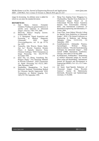 Medha Kumar et al Int. Journal of Engineering Research and Applications www.ijera.com
ISSN : 2248-9622, Vol. 4, Issue 3( Version 1), March 2014, pp.221-223
www.ijera.com 223 | P a g e
image for de-noising. An arbitrary noise is added for
which we can select the standard deviation.
REFERENCES
[1] Juan Mateo, Antonio Fernandez
Caballero,“Finding out general tendencies in
speckle noise reduction in ultrasound
images”, Elsevier, 7786–7797, 2009.
[2] Macovski, Medical Imaging Systems.
Prentice-Hall, 1983.
[3] J. U. Quistgaard, “Signal Acquisition and
Processing in Medical Diagnostic
Ultrasound,” IEEE Signal
ProcessingMagazine, vol. 14, pp. 67-74,
Jan. 1997.
[4] YansunXu, John Weaver, Dennis Healy,
Jian Lu,” Wavelet Transform Domain
Filters: A Spatially Selective Noise
Filtration Technique, “IEEE Transactions on
Image Processing, Vol. 3(6),747-758,
November 1994.
[5] Quan Pan, Lei Zhang, Guanzhong Dai,
Hongcai Zhang,” Two Denoising Methods
by Wavelet Transform”, IEEE Transactions
on Signal Processing, Vol. 47(12) ,3401-
3406, December 1999 .
[6] XiaohuiHao, ShangkaiGao, “A Novel
Multiscale Nonlinear Thresholding Method
for Ultrasonic Speckle Suppressing” IEEE
Transactions on Medical Imaging, Vol.
18(9),787-794, September 1999.
[7] Sheng Yan, Jianping Yuan, Minggang Liu,
ChaohuanHou,“Speckle Noise Reduction of
Ultrasound Images Based on an
Undecimated Wavelet Packet Transform
Domain Non homomorphic Filtering”
IEEE, 2nd International Conference of
Biomedical Engineering and Informatics,17-
19 Oct ,2009.
[8] Yuan Chen, Amar Raheja,“Wavelet Lifting
for Speckle Noise Reduction in Ultrasound
Images “, IEEE ,27th Annual Conference on
Engineering in Medicine and Biology
,Shanghai, China, 31219-3132, 1-4
September , 2005.
[9] IvanaDuskunovic, Aleksandra Pizurica,
GjennaStippel, Wilfried Philips,
IgnaceLemahieu, “ Wavelet based denoising
techniques for ultrasound images” , 22nd
Annual EMBS Internationa Conference,
Chicago ,2662-2665,23-28 July,2000.
[10] Krishnakumari, PrabakarRao,” Despeckling
of medical ultrasound images by wavelet
filters using soft thresholding”, International
Journal for Research and Development in
Engineering (IJRDE), Vol. 1(1), 12-17 June-
July, 2012.
[11] Ali Samir Saad,“Speckle Reduction of
Ultrasound Images Using Wavelets
Analysis”, Institut für Medizinische
Informatik, Biometrie und Epidemiologie
,Germany ,51-54,2006.
 