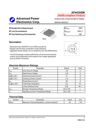 Advanced Power P-CHANNEL ENHANCEMENT MODE
Electronics Corp. POWER MOSFET
▼ Simple Drive Requirement BVDSS -30V
▼ Low On-resistance RDS(ON) 20mΩ
▼ Fast Switching Characteristic ID -9A
Description
Absolute Maximum Ratings
Symbol Units
VDS V
VGS V
ID@TA=25℃ A
ID@TA=70℃ A
IDM A
PD@TA=25℃ W
W/℃
TSTG ℃
TJ ℃
Symbol Value Unit
Rthj-a Maximum Thermal Resistance, Junction-ambient
3
50 ℃/W
Data and specifications subject to change without notice 1
200811216
AP4435GM
Rating
- 30
+ 20
-9
0.02
Parameter
Drain-Source Voltage
Gate-Source Voltage
Continuous Drain Current
3
Linear Derating Factor
Storage Temperature Range
Continuous Drain Current
3
-7.3
Pulsed Drain Current1
-50
RoHS-compliant Product
Thermal Data
Parameter
Total Power Dissipation 2.5
-55 to 150
Operating Junction Temperature Range -55 to 150
Advanced Power MOSFETs from APEC provide the
designer with the best combination of fast switching,
ruggedized device design, low on-resistance and cost-effectiveness.
The SO-8 package is widely preferred for all commercial-industrial
surface mount applications and suited for low voltage applications
such as DC/DC converters.
S
S
S
G
D
D
D
D
SO-8
G
D
S
 