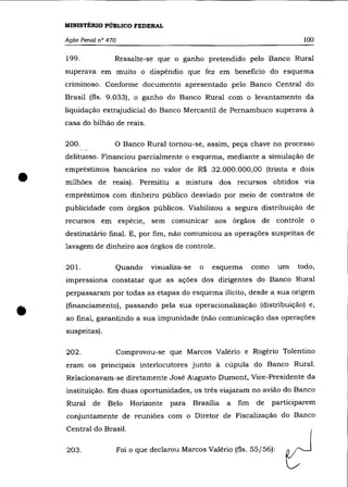 MINISTÉRIO PÚBLICO FEDERAL

    Ação Penal n° 470                                                                100

    199.            Ressalte-se que o ganho pretendido pelo Banco Rural
    superava em muito o dispêndio que fez em beneficio do esquema
    criminoso. Conforme documento apresentado pelo Banco Central do
    Brasil (fls. 9.033), o ganho do Banco Rural com o levantamento da
    liquidação extrajudicial do Banco Mercantil de Pernambuco superava à
    casa do bilhão de reais.

    200.            o Banco Rural tornou-se,           assim, peça chave no processo
    delituoso. Financiou parcialmente o esquema, mediante a simulação de



•
    empréstimos bancários no valor de R$ 32.000.000,00 (trinta e dois
    milhões de reais). Permitiu a mistura dos recursos obtidos via
    empréstimos com dinheiro público desviado por meio de contratos de
    publicidade com órgãos públicos. Viabilizou a segura distribuição de
    recursos em espécie,          sem comunicar aos órgãos de controle o
    destinatário final. E, por fim, não comunicou as operações suspeitas de
    lavagem de dinheiro aos órgãos de controle.

    201.            Quando        visualiza-se     o    esquema       como    um    todo,
    impressiona constatar que as ações dos dirigentes do Banco Rural
    perpassaram por todas as etapas do esquema ilícito, desde a sua origem



•   (financiamento), passando pela sua operacionalização (distribuição) e,
    ao final, garantindo a sua impunidade (não comunicação das operações
    suspeitas).

    202.                Comprovou-se que Marcos Valério e Rogério Tolentino
    eram os principais interlocutores junto à cúpula do Banco Rural.
    Relacionavam-se diretamente José Augusto Dumont, Vice-Presidente da
    instituição. Em duas oportunidades, os três viajaram no avião do Banco
    Rural    de   Belo      Horizonte   para     Brasília   a   fim    de    participarem
    conjuntamente de reuniões com o Diretor de Fiscalização do Banco
    Central do Brasil.

    203.                Foi o que declarou Marcos Valério (fls. 55/56):
 