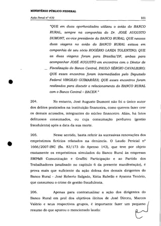 MINISTÉRIO PÚBLICO FEDERAL

    Ação Penal n° 470                                                              101

                 "QUE em duas oportunidades utilizou o avião do BANCO
                 RURAL, sempre na companhia do Dr. JOSÉ AUGUSTO
                 DUMONT, ex-vice presidente do BANCO RURAL; QUE nessas
                 duas viagens no avião do BANCO RURAL estava em
                 companhia de seu sócio ROGÉRIO LANZA TOLENTINO; QUE
                 as     duas viagens foram para Brasília/DF, ambas para
                 acompanhar JOSÉ AUGUSTO em encontros com o Diretor de
                 Fiscalização do Banco Central, PAULO SÉRGIO CAVALIEIRO;
                 QUE esses encontros foram intermediados pelo Deputado


•                Federal VIRGILIO GUIMARÃES; QUE esses encontros foram
                 realizados para discutir o relacionamento do BANCO RURAL
                 com o Banco Central - BACEN. "

    204.              No entanto, José Augusto Dumont não foi o único autor
    dos delitos praticados na instituição financeira, como querem fazer crer
    os demais acusados, integrantes do núcleo financeiro. Aliás, há fatos
    delituosos    consumados,       ou   cuja    consumação        perdurou   (gestão
    fraudulenta) após a data da sua morte.

    205.              Nesse sentido, basta referir às sucessivas renovações dos



•   empréstimos ficticios relatados na denúncia. O Laudo Pericial n°
    1666/2007-INC (fls. 83/173 do Apenso 143), que teve por objeto
    exatamente os empréstimos simulados do Banco Rural às empresas
    SMP&B      Comunicação      e   Graffiti    Participação   e    ao   Partido   dos
    Trabalhadores (analisado no capítulo 6 da presente manifestação), é
    prova mais que suficiente da ação dolosa dos demais dirigentes do
    Banco Rural - José Roberto Salgado, Kátia Rabello e Ayanna Tenório,
    que consumou o crime de gestão fraudulenta.

    206.              Apenas para contextualizar a ação dos dirigentes do
    Banco Rural em prol dos objetivos ilícitos de José Dirceu, Marcos
    Valéria e seus respectivos grupos, é importante fazer um pequeno
    resumo do que apurou o mencionado laudo:
 