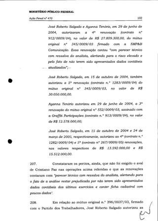 MINISTÉRIO PÚBLICO FEDERAL

    Ação Penal n° 470                                                                102

                 José Roberto Salgado e Ayanna Tenório, em 29 de junho de
                 2004,       autorizaram     a     4a    renovação       (contrato   n°
                  912/0009/04), no valor de R$ 27.809.300,00, do mútuo
                 original      n°    345/0009/03        firmado    com     a   SMP&B
                  Comunicação. Essa renovação contou "com parecer técnico
                 com ressalva do analista, alertando para o risco elevado e
                 pelo fato de não terem sido apresentados dados contábeis
                 atualizados»;-




•
                 José Roberto Salgado, em 15 de outubro de 2004, também
                  autorizou a 5 a renovação (contrato n. ° 1283/0009/04) do
                  mútuo      original   n°   345/0009/03,         no   valor   de    R$
                  30.050.000,00.

                  Ayanna Tenório autorizou em 29 de junho de 2004, a 3 a
                  renovação do mútuo original nO 552/0009/03, assinado com
                  a Graffiti Participações (contrato n.o 913/0009/04), no valor
                  de R$ 12.578.000,00;

                  José Roberto Salgado, em 15 de outubro de 2004 e 24 de
                  março de 2005, respectivamente, autorizou as 4 a (contrato n. °

•                 1282/0009/04) e 5 a (contrato n° 267/0009/05) renovações,
                  nos      valores
                  15.512.000,00.
                                     respectivos   de    R$   13.592.000,00      e   R$



    207.                Constataram os peritos, ainda, que não foi exigido o aval
    de Cristiano paz nas operações acima referidas e que as renovações
    contaram com "parecer técnico com ressalva do analista, alertando para
    o fato de a análise restar prejudicada por não terem sido apresentados
    dados contábeis dos últimos exercícios e conter ficha cadastral com
    poucos dados".

    208.                Em relação ao mútuo original n.O 396/0037/03, firmado
    com o Partido dos Trabalhadores, José Roberto Salgado autorizou as
 